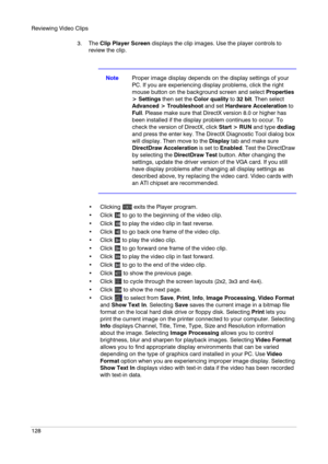 Page 128Reviewing Video Clips
128
3. The Clip Player Screen displays the clip images. Use the player controls to 
review the clip.
NoteProper image display depends on the display settings of your 
PC. If you are experiencing display problems, click the right 
mouse button on the background screen and select Properties 
> Settings then set the Color quality to 32 bit. Then select 
Advanced > Troubleshoot and set Hardware Acceleration to 
Full. Please make sure that DirectX version 8.0 or higher has 
been...