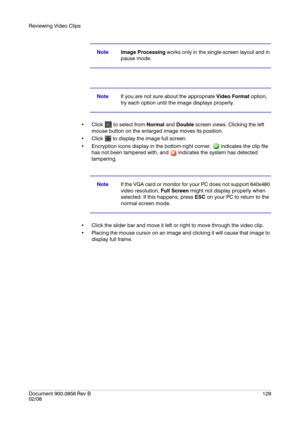 Page 129Reviewing Video Clips
Document 900.0856
 Rev B129
02/08
NoteImage Processing works only in the single-screen layout and in 
pause mode.
NoteIf you are not sure about the appropriate Video Format option, 
try each option until the image displays properly.
 Click   to select from Normal and Double screen views. Clicking the left 
mouse button on the enlarged image moves its position.
 Click   to display the image full screen.
 Encryption icons display in the bottom-right corner.   indicates the clip file...