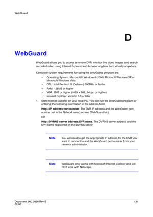 Page 131WebGuard
Document 900.0856
 Rev B131
02/08
D
WebGuard
WebGuard allows you to access a remote DVR, monitor live video images and search 
recorded video using Internet Explorer web browser anytime from virtually anywhere.
Computer system requirements for using the WebGuard program are:
 Operating System: Microsoft® Windows® 2000, Microsoft Windows XP or 
Microsoft Windows Vista
 CPU: Intel Pentium III (Celeron) 600MHz or faster
 RAM: 128MB or higher
 VGA: 8MB or higher (1024 x 768, 24bpp or higher)...