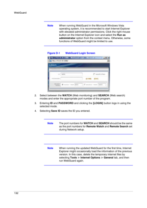 Page 132WebGuard
132
NoteWhen running WebGuard in the Microsoft Windows Vista 
operating system, it is recommended to start Internet Explorer 
with elevated administrator permissions. Click the right mouse 
button on the Internet Explorer icon and select the Run as 
administrator option from the context menu. Otherwise, some 
functions of WebGuard might be limited to use.
Figure D-1 WebGuard Login Screen
2. Select between the WATCH (Web monitoring) and SEARCH (Web search) 
modes and enter the appropriate port...