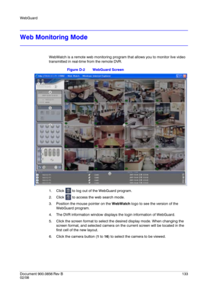 Page 133WebGuard
Document 900.0856
 Rev B133
02/08
Web Monitoring Mode
WebWatch is a remote web monitoring program that allows you to monitor live video 
transmitted in real-time from the remote DVR.
Figure D-2 WebGuard Screen
1. Click   to log out of the WebGuard program.
2. Click   to access the web search mode.
3. Position the mouse pointer on the WebWatch logo to see the version of the 
WebGuard program.
4. The DVR information window displays the login information of WebGuard.
5. Click the screen format to...