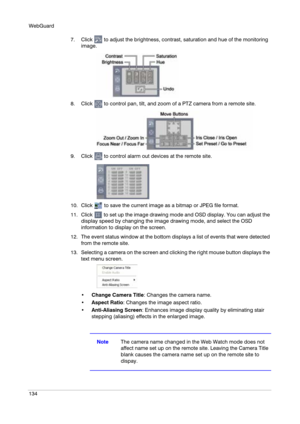 Page 134WebGuard
134
7. Click   to adjust the brightness, contrast, saturation and hue of the monitoring 
image.
8. Click   to control pan, tilt, and zoom of a PTZ camera from a remote site.
9. Click   to control alarm out devices at the remote site.
10. Click   to save the current image as a bitmap or JPEG file format.
11. Click   to set up the image drawing mode and OSD display. You can adjust the 
display speed by changing the image drawing mode, and select the OSD 
information to display on the screen.
12....