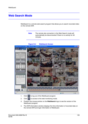 Page 135WebGuard
Document 900.0856
 Rev B135
02/08
Web Search Mode
WebSearch is a remote web search program that allows you to search recorded video 
on the remote DVR.
NoteThe remote site connection in the Web Search mode will 
automatically be disconnected if there is no activity for 30 
minutes.
Figure D-3 WebSearch Screen
1. Click   to log out of the WebGuard program.
2. Click   to access to the web monitoring mode.
3. Position the mouse pointer on the WebSearch logo to see the version of the 
WebGuard...