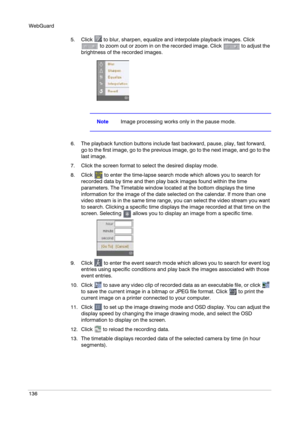 Page 136WebGuard
136
5. Click   to blur, sharpen, equalize and interpolate playback images. Click 
 to zoom out or zoom in on the recorded image. Click   to adjust the 
brightness of the recorded images.
NoteImage processing works only in the pause mode.
6. The playback function buttons include fast backward, pause, play, fast forward, 
go to the first image, go to the previous image, go to the next image, and go to the 
last image.
7. Click the screen format to select the desired display mode.
8. Click   to...