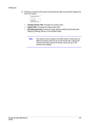 Page 137WebGuard
Document 900.0856
 Rev B137
02/08
14. Selecting a camera on the screen and clicking the right mouse button dispays the 
text menu screen.
Change Camera Title: Changes the camera name.
Aspect Ratio: Changes the image aspect ratio.
Anti-Aliasing Screen: Enhances image display quality by eliminating stair 
stepping (aliasing) effects in the enlarged image.
NoteThe camera name changed in the Web Search mode does not 
affect the camera name set up on the remote site. Leaving the 
Camera Title blank...