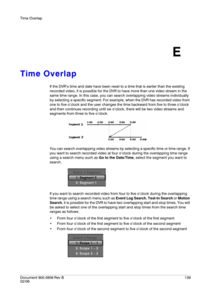 Page 139Time Overlap
Document 900.0856
 Rev B139
02/08
E
Time Overlap
If the DVR’s time and date have been reset to a time that is earlier than the existing 
recorded video, it is possible for the DVR to have more than one video stream in the 
same time range. In this case, you can search overlapping video streams individually 
by selecting a specific segment. For example, when the DVR has recorded video from 
one to five o’clock and the user changes the time backward from five to three o’clock 
and then...