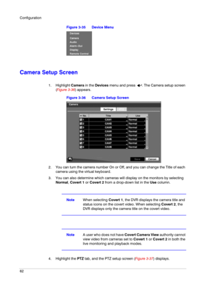 Page 62Configuration
62
Figure 3-35 Device Menu
Camera Setup Screen
1. Highlight Camera in the Devices menu and press  . The Camera setup screen 
(Figure 3-36) appears.
Figure 3-36 Camera Setup Screen
2. You can turn the camera number On or Off, and you can change the Title of each 
camera using the virtual keyboard.
3. You can also determine which cameras will display on the monitors by selecting 
Normal, Covert 1 or Covert 2 from a drop-down list in the Use column.
NoteWhen selecting Covert 1, the DVR...