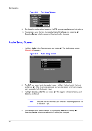 Page 64Configuration
64
Figure 3-39 Port Setup Window
9. Configure the port’s setting based on the PTZ camera manufacturer’s instructions.
10. You can save your Camera changes by highlighting Save and pressing  . 
Selecting Cancel exits the screen without saving the changes.
Audio Setup Screen
1. Highlight Audio in the Devices menu and press  . The Audio setup screen 
(Figure 3-40) appears.
Figure 3-40 Audio Setup Screen
2. The DVR can record up to four audio inputs. Highlight the box beside the input 
and...