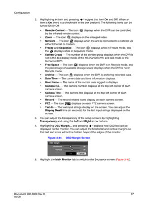 Page 67Configuration
Document 900.0856
 Rev B67
02/08
2. Highlighting an item and pressing   toggles that item On and Off. When an 
item is On, there is a checkmark in the box beside it. The following items can be 
turned On or Off:
Remote Control — The icon   displays when the DVR can be controlled 
by the infrared remote control.
Zoom — The icon   displays on the enlarged video.
Network — The icon   displays when the unit is connected to a network via 
either Ethernet or modem.
Freeze and Sequence — The icon...