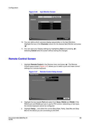 Page 69Configuration
Document 900.0856
 Rev B69
02/08
Figure 3-46 Spot Monitor Screen
10. You can define which cameras display sequentially on the Spot Monitors. 
Highlight the box in the Channels column for the desired Spot Monitor and press 
.
11. You can save your Display settings by highlighting Save and pressing  . 
Selecting Cancel exits the screen without saving the changes.
Remote Control Screen
1. Highlight Remote Control in the Devices menu and press  . The Remote 
Control setup screen (Figure 3-47)...