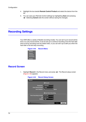 Page 70Configuration
70
4. Highlight the box beside Remote Control Product and select the device from the 
list.
5. You can save your Remote Control settings by highlighting Save and pressing 
. Selecting Cancel exits the screen without saving the changes.
Recording Settings
Your DVR offers a variety of flexible recording modes. You can set it up to record all the 
time or to only record events. It can be set up to continue recording once the hard disk 
drive is full by recording over the oldest video, or you...