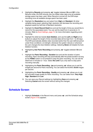 Page 71Configuration
Document 900.0856
 Rev B71
02/08
2. Highlighting Recycle and pressing   toggles between On and Off. In the 
Recycle mode, the DVR records over the oldest video data once all available 
storage space has been used. When Recycle is turned off, the DVR stops 
recording once all available storage space has been used.
3. Highlight the Resolution box and select from High and Standard. All other 
variables being equal; selecting High resolution will decrease the recording and 
playback speed by...