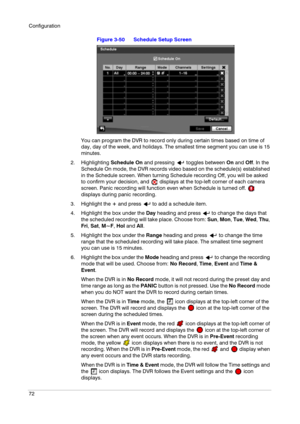 Page 72Configuration
72
Figure 3-50 Schedule Setup Screen
You can program the DVR to record only during certain times based on time of 
day, day of the week, and holidays. The smallest time segment you can use is 15 
minutes.
2. Highlighting Schedule On and pressing   toggles between On and Off. In the 
Schedule On mode, the DVR records video based on the schedule(s) established 
in the Schedule screen. When turning Schedule recording Off, you will be asked 
to confirm your decision, and   displays at the...