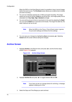 Page 74Configuration
74
When the DVR is in the Event Record mode it is possible to have it record images 
before the event occurs. The Pre-Event screen allows you to define how to handle 
pre-event recording.
2. You can turn individual cameras On or Off for pre-event recording. The image 
speed can be set from 0.10 to 30.00 ips (25.00 ips PAL), and image quality can be 
selectable from Very High, High, Standard and Low.
3. You can set the amount of time to record prior to the event by adjusting the Dwell. 
You...