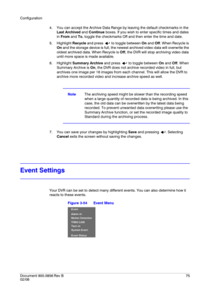 Page 75Configuration
Document 900.0856
 Rev B75
02/08
4. You can accept the Archive Data Range by leaving the default checkmarks in the 
Last Archived and Continue boxes. If you wish to enter specific times and dates 
in From and To, toggle the checkmarks Off and then enter the time and date.
5. Highlight Recycle and press   to toggle between On and Off. When Recycle is 
On and the storage device is full, the newest archived video data will overwrite the 
oldest archived data. When Recycle is Off, the DVR will...