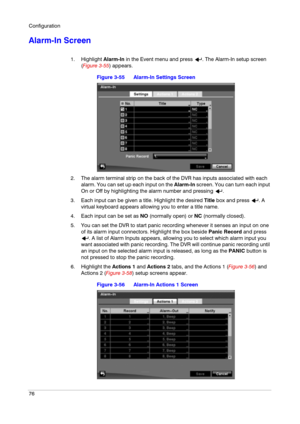 Page 76Configuration
76
Alarm-In Screen
1. Highlight Alarm-In in the Event menu and press  . The Alarm-In setup screen 
(Figure 3-55) appears.
Figure 3-55 Alarm-In Settings Screen
2. The alarm terminal strip on the back of the DVR has inputs associated with each 
alarm. You can set up each input on the Alarm-In screen. You can turn each input 
On or Off by highlighting the alarm number and pressing  .
3. Each input can be given a title. Highlight the desired Title box and press  . A 
virtual keyboard appears...