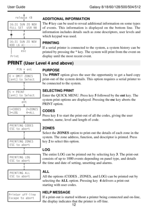 Page 18User Guide              Galaxy 8/18/60/128/500/504/512
12 PURPOSE
The PRINT option gives the user the opportunity to get a hard copy
print-out of the system details. This option requires a serial printer to
be connected to the system.
ADDITIONAL INFORMATION
The # key can be used to reveal additional information on some types
of events. This information is displayed on the bottom line. The
information includes details such as zone descriptors, user levels and
which keypad was used.
PRINTING
If a serial...