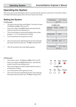 Page 46Accenta/Optima Engineer’s Manual
42
Operating System
Operating the System
This section gives a brief description of how to set and unset the system as well as how to reset after an alarm.
For further information please refer to the Gen 4 Series User Guide.
Setting the System
LCD Keypad:
• The system shows the day mode display. The system is unset.
The Power and Day LED’s are ON.
• Enter your 4-digit code (0123 default) and check that the
system is clear (no zone indicators on).
• The exit tone begins to...