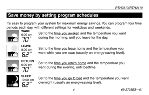 Page 11RT H 2 510 / RT H 2410
 9 69-2725ES—01
Save money by setting program schedules
It’s easy to program your system for maximum energy savings. You can program four time 
periods each day, with different settings for weekdays and weekends.
Set to the time you awaken and the temperature you want 
during the morning, until you leave for the day.
Set to the time you leave home and the temperature you 
want while you are away (usually an energy-saving level).
Set to the time you return home and the temperature...