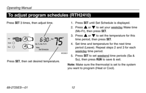 Page 14Operating Manual
69-2725ES—01 12
Mo Tu We  Th Fr W akeSet Schedule
Setam
756:
30
M33601
Set
Hold
Run
To adjust program schedules (RTH2410)
1.  Press SET until Set Schedule is displayed.
2. Press s or t to set your weekday Wake time (Mo-Fr), then press SET.
3. Press s or t to set the temperature for this time period, then press SET.
4. Set time and temperature for the next time period (Leave). Repeat steps 2 and 3 for each weekday time period.
5.  Press SET to set weekend time periods (Sa & Su), then...