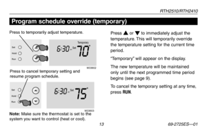 Page 15RT H 2 510 / RT H 2410
 13 69-2725ES—01
About your new thermostat
Temporary
Set
am
706 :
30
M3360 2
Set
Hold
Run
Setam
756 :
30
M33603
Set
Hold
Run
Program schedule override (temporary)
Press s or t to immediately adjust the 
temperature. This will temporarily override 
the temperature setting for the current time 
period.
“Temporary” will appear on the display.
The new temperature will be maintained 
only until the next programmed time period 
begins (see page 9).
To cancel the temporary setting at any...