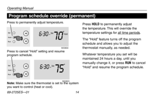 Page 16Operating Manual
69-2725ES—01 14
About your new thermostat
Hold
Setam
706
:
30
M33604
Set
Hold
Run
Setam
756 :
30
M33603
Set
Hold
Run
Program schedule override (permanent)
Note: Make sure the thermostat is set to the system you want to control (heat or cool).
Press to permanently adjust temperature.Press HOLD to permanently adjust 
the temperature. This will override the 
temperature settings for all time periods.
The “Hold” feature turns off the program 
schedule and allows you to adjust the 
thermostat...