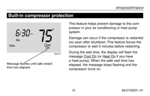 Page 17RT H 2 510 / RT H 2410
 15 69-2725ES—01
About your new thermostatBuilt-in compressor protection
This feature helps prevent damage to the com-
pressor in your air conditioning or heat pump 
system.
Damage	can	occur	 if	the	 compressor	 is	restarted	
too soon after shutdown. This feature forces the 
compressor to wait 5 minutes before restarting.
During	 the	wait	 time,	 the	display	 will	flash	 the	
message Cool	On (or Heat	 On if you have 
a heat pump). When the safe wait time has 
elapsed, the message...