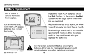 Page 20Operating Manual
69-2725ES—01 18
About your new thermostatBattery replacement
Install two fresh AAA batteries when 
Lo Batt flashes on the screen. Lo Batt 
appears for 60 days before the batter-
ies are depleted.
Replace batteries once a year, or when 
you will be away for more than a month.
Most settings are stored in non-volatile 
(permanent)	memory.	Only	 the	clock	
and the day must be set after you 
replace the batteries.
Pull at bottom to remove thermostat from wallplate.
Turn thermostat over,...