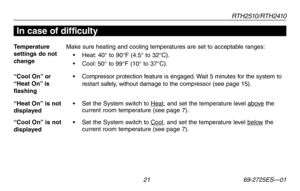 Page 23RT H 2 510 / RT H 2410
 21 69-2725ES—01
Temperature  settings do not change
Make sure heating and cooling temperatures are set to acceptable ranges:
•	 Heat:	40°	 to	90°F	 (4.5°	to	32°C).
•	 Cool: 	50°	 to	99°F	 (10°	to	37°C).
“Cool On” or “Heat On” is flashing
• Compressor protection feature is engaged. Wait 5 minutes for the system to restart safely, without damage to the compressor (see page 15).
“Heat On” is not displayed•  Set the System switch to Heat, and set the temperature level above the...
