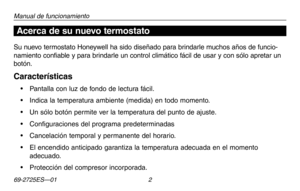 Page 3069-2725ES—01 2
Acerca de su nuevo termostato
Manual de funcionamiento
Su nuevo termostato Honeywell ha sido diseñado para brindarle muchos años de funcio-
namiento confiable y para brindarle un control climático fácil de usar y con sólo apretar un 
botón.
Características
•	 Pantalla	con	luz	de	fondo	 de	lectura	 fácil.
•	 Indica	 la	temperatura	 ambiente	(medida)	en	todo	 momento.
•	 Un	 sólo	botón	 permite	 ver	la	temperatura	 del	punto	 de	ajuste.
•	 Configuraciones	 del	programa	 predeterminadas
•...