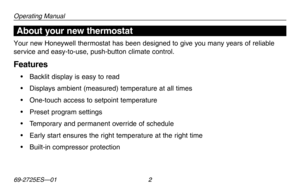 Page 4Operating Manual
69-2725ES—01 2
About your new thermostat
Your new Honeywell thermostat has been designed to give you many years of reliable 
service and easy-to-use, push-button climate control.
Features
•	 Backlit	display	is	easy	 to	read
•	 Displays	 ambient	(measured)	 temperature	 at	all	 times
•	 One-touch	 access	to	setpoint	 temperature
•	 Preset	 program	settings
•	 Temporary	 and	permanent	 override	of	schedule
•	 Early	 start	ensures	 the	right	 temperature	 at	the	 right	 time
•	 Built-in...