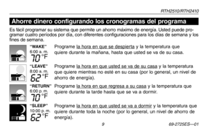 Page 37RT H 2 510 / RT H 2410
 9 69-2725ES—01
Acerca de su nuevo termostato
“WAKE”6:00 a. m.
70 °F
“LEAVE”8:00 a. m.
62 °F
“RETURN”6:00 p. m.
70 °F
“SLEEP”10:00 p. m.
62 °F
Es fácil programar su sistema que permite un ahorro máximo de energía. Usted puede pro-gramar cuatro períodos por día, con diferentes configuraciones para los días de semana y los fines de semana.
Programe la hora en que se despierta y la temperatura que 
quiere durante la mañana, hasta que usted se va de su casa.
Programe la hora en que...