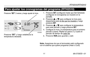 Page 39RT H 2 510 / RT H 2410
 11 69-2725ES—01
Acerca de su nuevo termostato
Presione “SET” 3 veces y luego ajuste la hora.
Presione “SET” y luego establezca la temperatura deseada.
1. Presione SET (configurar) hasta que Set Schedule (configurar el cronograma) se muestre en la pantalla.
2. Presione s o t para configurar la hora para despertarse para el día que se muestra y luego presione SET.
3.  Presione s o t para configurar la temperatura para este período y luego presione SET.
4.  Configure la hora y la...