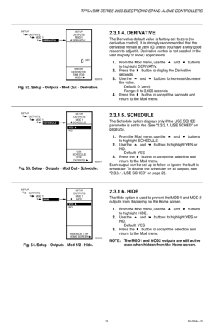 Page 23T775A/B/M SERIES 2000 ELECTRONIC STAND-ALONE CONTROLLERS
2362-0254—13
Fig. 52. Setup - Outputs - Mod Out - Derivative.
2.3.1.4. DERIVATIVE
The Derivative default value is factory set to zero (no 
derivative control). It is strongly recommended that the 
derivative remain at zero (0) unless you have a very good 
reason to adjust it. Derivative control is not needed in the 
vast majority of HVAC applications.
1.From the Mod menu, use the
  and  buttons 
to highlight DERIVATIV.
2.Press the 
 button to...