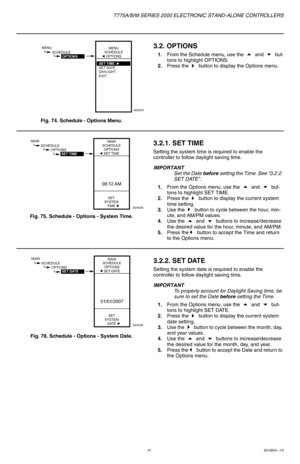 Page 31T775A/B/M SERIES 2000 ELECTRONIC STAND-ALONE CONTROLLERS
3162-0254—13
Fig. 74. Schedule - Options Menu.
3.2. OPTIONS
1.From the Schedule menu, use the  and  but-
tons to highlight OPTIONS.
2.Press the 
 button to display the Options menu.
Fig. 75. Schedule - Options - System Time.
3.2.1. SET TIME
Setting the system time is required to enable the 
controller to follow daylight saving time.
IMPORTANT
Set the Date before setting the Time. See “3.2.2. 
SET DATE”.
1.From the Options menu, use the
  and ...