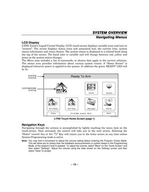 Page 15– 15  – 
SYSTEM OVERVIEW
SYSTEM OVERVIEW SYSTEM OVERVIEW
SYSTEM OVERVIEW 
    
Navigating Menus  
LCD Display 
LYNX Touch’s Liquid Crystal Display (LCD) touch-screen displays variable icons and text on 
“ screens” . The screen displays status icons and associated text, the current time, system 
status information and menu choices. The system status is displayed in a colored band along 
the top of the screen. The band color is variable and will change between red, yellow and 
green as the system status...