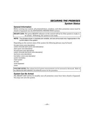 Page 17– 17  – 
SECURING THE PREMISES
SECURING THE PREMISES SECURING THE PREMISES
SECURING THE PREMISES 
    
System Status 
General Information 
Before arming your system, all protected doors, windows, and other protection zones must be 
closed or bypassed (see the BYPASSING PROTECTION  section). 
READY LED:   The green READY indicator on the control will be lit if the system is ready to 
be armed.  If blinking, the system is not ready.  
NOTE:  The phrases shown in brackets are variable, and are announced...