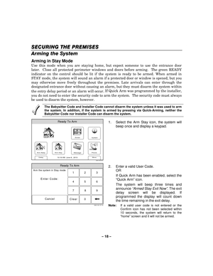 Page 18– 18 – 
SECURIN
SECURINSECURIN SECURING THE PREMISES G THE PREMISESG THE PREMISES
G THE PREMISES 
  
 
Arming the System  
Arming in Stay Mode 
Use this mode when you are staying home, but expect someone to use the entrance door 
later.  Close all protected perimeter windows and doors before arming.  The green READY 
indicator on the control should be lit if the system is ready to be armed. When armed in 
STAY mode, the system will sound an alarm if a protected door or window is opened, but you 
may...