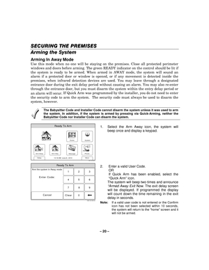 Page 20– 20  – 
SECURING THE PREMISES
SECURING THE PREMISES SECURING THE PREMISES
SECURING THE PREMISES 
    
Arming the System 
Arming In Away Mode 
Use this mode when no one will be staying on the premises. Close all protected perimeter 
windows and doors before arming. The green READY indicator on the control should be lit if 
the system is ready to be armed. When armed in AWAY mode, the system will sound an 
alarm if a protected door or window is opened, or if any movement is detected inside the 
premises,...