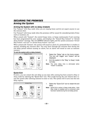 Page 22– 22  – 
SECURING THE PREMISES
SECURING THE PREMISES SECURING THE PREMISES
SECURING THE PREMISES 
    
Arming the System  
Arming the System with no delay (Instant) 
Use “Instant ” with Stay mode when you are staying home and do not expect anyone to use 
the entrance door.  
Use  “Instant ” with Away mode when the premises will be vacant for extended periods of time 
such as vacations, etc.  
When armed with “ Instant”, the control beeps twice, or beeps continuously if exit warning 
has been programmed...