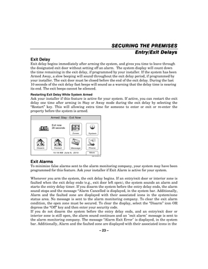Page 23– 23  – 
SECURING THE PREMISES
SECURING THE PREMISES SECURING THE PREMISES
SECURING THE PREMISES 
    
Entry/Exit Delays
Entry/Exit Delays Entry/Exit Delays
Entry/Exit Delays
 
  
 
Exit Delay 
Exit delay begins immediately after arming the system, and gives you time to leave through 
the designated exit door without setting off an alarm.  The system display will count down 
the time remaining in the exit delay, if programmed by your installer. If the system has been 
Armed Away, a slow beeping will...