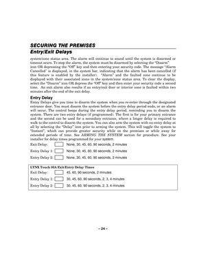 Page 24– 24  – 
SECURING THE PREMISES
SECURING THE PREMISES SECURING THE PREMISES
SECURING THE PREMISES 
    
Entry/Exit Delays
Entry/Exit Delays Entry/Exit Delays
Entry/Exit Delays
 
  
 
system/zone status area. The alarm will continue to sound until the system is disarmed or 
timeout ocurs. To stop the alarm, the system must be disarmed by selecting the  “Disarm ”  
icon OR depressing the  “Off ” key and then entering your security code. The message  “Alarm 
Cancelled is displayed, in the system bar,...
