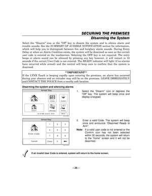 Page 25– 25  – 
SECURING THE PREMISES
SECURING THE PREMISES SECURING THE PREMISES
SECURING THE PREMISES 
    
Disarming the System 
Select the “Disarm ” icon or the  “Off ” key to disarm the system and to silence alarm and 
trouble sounds. See the  SUMMARY OF AUDIBLE NOTIFICATION  section for information, 
which will help you to distinguish between fire and burglary alarm sounds. During Entry 
Delay or when an Alarm Condition exists, the system will be disarmed as soon as the correct 
user code is entered on...