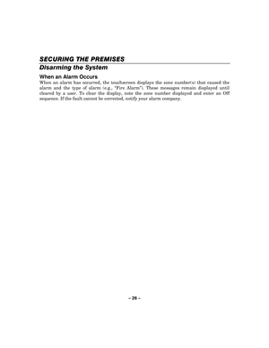 Page 26– 26  – 
SECURING THE PREMISES
SECURING THE PREMISES SECURING THE PREMISES
SECURING THE PREMISES 
    
Disarming the System 
When an Alarm Occurs 
When an alarm has occurred, the touchscreen displays the zone number(s) that caused the 
alarm and the type of alarm (e.g.,  “Fire Alarm ”). These messages remain displayed until 
cleared by a user. To clear the display, note the zone number displayed and enter an Off 
sequence. If the fault cannot be corrected, notify your alarm company. 
  