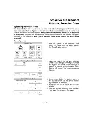 Page 27– 27  – 
SECURING THE PREMISES
SECURING THE PREMISES SECURING THE PREMISES
SECURING THE PREMISES 
    
Bypassing Protection Zones  
Bypassing Individual Zones 
The Bypass feature can be used when you want to intentionally arm your system with one or 
more zones unprotected. Bypassed zones are unprotected and will not cause an alarm when 
violated while your system is armed.  All bypasses are removed when an Off sequence 
is performed . Bypasses are also removed if the arming procedure that follows the...