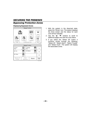 Page 28– 28  – 
SECU
SECUSECU SECURING THE PREMISES RING THE PREMISESRING THE PREMISES
RING THE PREMISES 
  
 
Bypassing Protection Zones 
Displaying Bypassed Zones 
Zones
Arm Away
Ready To Arm
Arm Stay
More
DelayPhone
10:18 AM  June 8,  20105000-100-006-V0
Message
System
 
Ready To Arm
5000-100-066-V0
99. Police
95. Fire
96. Medical
2. Front
Door
SelectAll
READY
BYPASSED
READY
READY
3. Garage
Door
READY
Bypass All Faulted Bypass
Clear
Bypasses
  1. With the system in the disarmed state, 
select the “ Zones”...