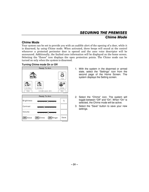 Page 31– 31  – 
SECURING THE PREMISES
SECURING THE PREMISES SECURING THE PREMISES
SECURING THE PREMISES 
    
Chime Mode  
Chime Mode 
Your system can be set to provide you with an audible alert of the opening of a door, while it 
is disarmed, by using Chime mode. When activated, three beeps will sound at the control 
whenever a protected perimeter door is opened and the zone voice descriptor will be 
announced. Additionally, the faulted zone information will be displayed on the home screen. 
Selecting the...