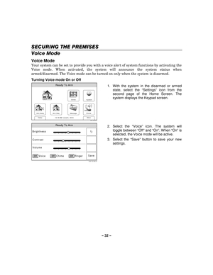 Page 32– 32  – 
SECURING THE PREMISES
SECURING THE PREMISES SECURING THE PREMISES
SECURING THE PREMISES 
    
Voice Mode  
Voice Mode 
Your system can be set to provide you with a voice alert of system functions by activating the 
Voice mode. When activated, the system will announce the system status when 
armed/disarmed. The Voice mode can be turned on only when the system is disarmed. 
Turning Voice mode On or Off
 
Zones
Arm Away
Ready To Arm
Arm Stay
More
DelayPhone
10:18 AM  June 8,  20105000-100-006-V0...