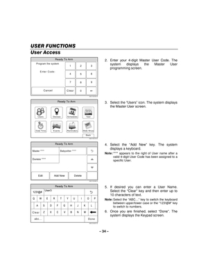 Page 34– 34  – 
USER FUNCTIONS
USER FUNCTIONS USER FUNCTIONS
USER FUNCTIONS 
    
User Access 
Ready To Arm
Program the system
Enter Code:
Cancel
5000-100-009-V0
23
1
5 6
4
0 8 9
7
Clear
  2.  Enter your 4-digit Master User Code. The 
system displays the Master User 
programming screen. 
 
Slide ShowDate Time
Ready To Arm
Events
BackReminders
TestSchedulesDevicesUsers
5000-100-070-V0 3. Select the 
“Users ” icon. The system displays 
the Master User screen. 
 
Ready To Arm
5000-100-069-V0
Master **** Babysitter...