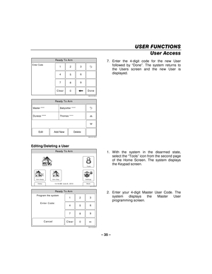 Page 35– 35  – 
USER FUNCTIONS
USER FUNCTIONS USER FUNCTIONS
USER FUNCTIONS 
    
User Access 
Ready To Arm
23
1
5 6
4
0 8 9
7
Clear
5000-100-185-V0
Enter Code
Done
 
Ready To Arm
5000-100-142-V0
Master ****
Thomas **** Babysitter ****
Edit Add New Delete
Duress ****
  7.  Enter the 4-digit code for the new User 
followed by  “Done” . The system returns to 
the Users screen and the new User is 
displayed.    
 
 
Editing/Deleting a User 
Arm Away
Ready To Arm
Arm Stay
Back
DelaySettings
10:18 AM  June 8,...